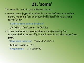 21. 'some'
This word is used in two different ways:
- In one sense (typically, when it occurs before a countable
noun, meaning "an unknown individual") it has strong
form:/s˄m/
' I think some animal broke it'
/ai ' Ɵiηk s˄m 'ænimḷ ' br∂Ʊk it/
- If it comes before uncountable nouns (meaning "an
unspecified amount of"), in such uses it has the weak form:
s∂m.
' Have some more tea' / 'hæv s∂m 'mƆ: 'ti:/
-In final position: s˄m
' I've got some' /aIv 'gƆt s˄m/
 