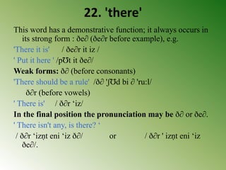 22. 'there'
This word has a demonstrative function; it always occurs in
its strong form : ðe∂ (ðe∂r before example), e.g.
'There it is' / ðe∂r it iz /
' Put it here ' /pƱt it ðe∂/
Weak forms: ð∂ (before consonants)
'There should be a rule' /ð∂ 'ʃƱd bi ∂ 'ru:l/
ð∂r (before vowels)
' There is' / ð∂r ‘iz/
In the final position the pronunciation may be ð∂ or ðe∂.
' There isn't any, is there? ‘
/ ð∂r ‘izṇt eni ‘iz ð∂/ or / ð∂r ' izṇt eni ‘iz
ðe∂/.
 