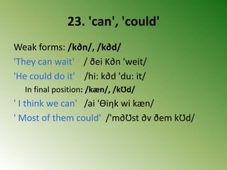 23. 'can', 'could'
Weak forms: /k∂n/, /k∂d/
'They can wait' / ðei K∂n 'weit/
'He could do it' /hi: k∂d 'du: it/
In final position: /kæn/, /kƱd/
' I think we can' /ai 'Ɵiηk wi kæn/
' Most of them could' /'m∂Ʊst ∂v ðem kƱd/
 