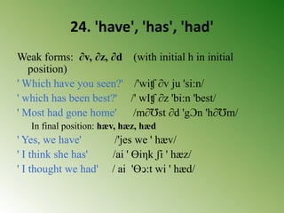 24. 'have', 'has', 'had'
Weak forms: ∂v, ∂z, ∂d (with initial h in initial
position)
' Which have you seen?' /'wiʧ ∂v ju 'si:n/
' which has been best?' /' wIʧ ∂z 'bi:n 'best/
' Most had gone home' /m∂Ʊst ∂d 'gƆn 'h∂Ʊm/
In final position: hæv, hæz, hæd
' Yes, we have' /'jes we ' hæv/
' I think she has' /ai ' Ɵiηk ʃi ' hæz/
' I thought we had' / ai 'Ɵↄ:t wi ' hæd/
 