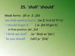 25. 'shall' 'should'
Weak forms : ʃ∂l or ʃl ; ʃ∂d
'we shall need to hurry' /wi ʃḷ 'ni:d t∂ 'h˄ri/
' I should forget it' / ai ʃ∂d f∂'get it/
In final position: ʃæl , ʃƱd
' I think we shall' /ai ' Ɵiηk wi 'ʃæl /
' So you should' /s∂Ʊ ju ' ʃƱd/
 