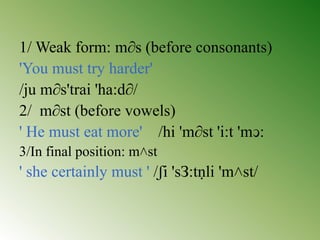 1/ Weak form: m∂s (before consonants)
'You must try harder'
/ju m∂s'trai 'ha:d∂/
2/ m∂st (before vowels)
' He must eat more' /hi 'm∂st 'i:t 'mↄ:
3/In final position: m˄st
' she certainly must ' /ʃi 'sЗ:tṇli 'm˄st/
 