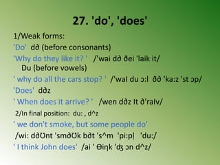 27. 'do', 'does'
1/Weak forms:
'Do' d∂ (before consonants)
'Why do they like it? ' /'wai d∂ ðei 'laik it/
Du (before vowels)
' why do all the cars stop? ' /'waI du ↄ:l ð∂ 'ka:z 'st ↄp/
'Does' d∂z
' When does it arrive? ' /wen d∂z It ∂'raIv/
2/In final position: du: , d˄z
' we don't smoke, but some people do'
/wi: d∂Ʊnt 'sm∂Ʊk b∂t 's˄m 'pi:pḷ 'du:/
' I think John does' /ai ' Ɵiηk 'ʤ ↄn d˄z/
 