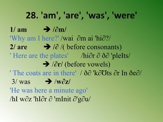 28. 'am', 'are', 'was', 'were'
1/ am  /∂m/
'Why am I here?' /wai ∂m ai 'hi∂?/
2/ are  /∂ /( before consonants)
' Here are the plates' /hi∂r ∂ ð∂ 'pleIts/
 /∂r/ (before vowels)
' The coats are in there' / ð∂ 'k∂Ʊts ∂r In ðe∂/
3/ was  /w∂z/
'He was here a minute ago'
/hI w∂z 'hI∂r ∂ 'mInit ∂'g∂u/
 