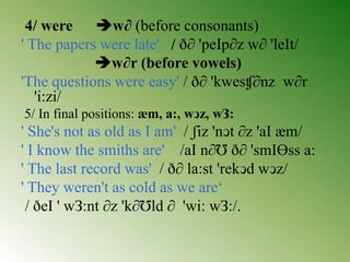 4/ were w∂ (before consonants)
' The papers were late' / ð∂ 'peIp∂z w∂ 'leIt/
w∂r (before vowels)
'The questions were easy' / ð∂ 'kwesʧ∂nz w∂r
'i:zi/
5/ In final positions: æm, a:, wↄz, wЗ:
' She's not as old as I am' / ʃiz 'nↄt ∂z 'aI æm/
' I know the smiths are' /aI n∂Ʊ ð∂ 'smIƟss a:
' The last record was' / ð∂ la:st 'rekↄd wↄz/
' They weren't as cold as we are‘
/ ðeI ' wЗ:nt ∂z 'k∂Ʊld ∂ 'wi: wЗ:/.
 