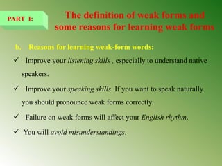 b. Reasons for learning weak-form words:
 Improve your listening skills , especially to understand native
speakers.
 Improve your speaking skills. If you want to speak naturally
you should pronounce weak forms correctly.
 Failure on weak forms will affect your English rhythm.
 You will avoid misunderstandings.
PART I: The definition of weak forms and
some reasons for learning weak forms
 