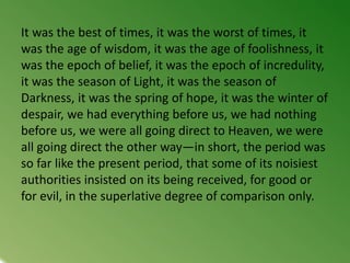 It was the best of times, it was the worst of times, it
was the age of wisdom, it was the age of foolishness, it
was the epoch of belief, it was the epoch of incredulity,
it was the season of Light, it was the season of
Darkness, it was the spring of hope, it was the winter of
despair, we had everything before us, we had nothing
before us, we were all going direct to Heaven, we were
all going direct the other way—in short, the period was
so far like the present period, that some of its noisiest
authorities insisted on its being received, for good or
for evil, in the superlative degree of comparison only.
 