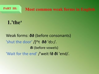 1.'the‘
Weak forms: ð∂ (before consonants)
'shut the door' /ʃ˄t ð∂ 'dↄ:/.
ði (before vowels)
'Wait for the end' /'weit f∂ ði 'end/.
PART III: Most common weak forms in English
 