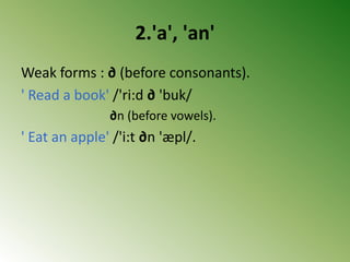 2.'a', 'an'
Weak forms : ∂ (before consonants).
' Read a book' /'ri:d ∂ 'buk/
∂n (before vowels).
' Eat an apple' /'i:t ∂n 'æpl/.
 