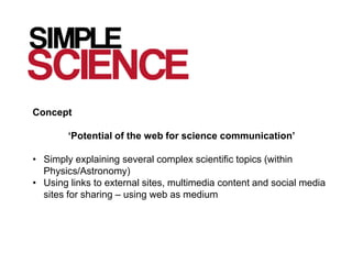 Concept

        ‘Potential of the web for science communication’

• Simply explaining several complex scientific topics (within
  Physics/Astronomy)
• Using links to external sites, multimedia content and social media
  sites for sharing – using web as medium
 