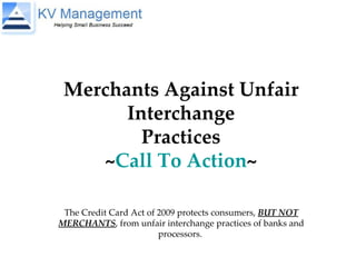 Merchants Against Unfair Interchange Practices ~ Call To Action ~ The Credit Card Act of 2009 protects consumers,  BUT NOT MERCHANTS , from unfair interchange practices of banks and processors.  