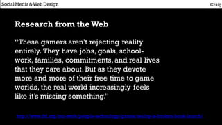 Research from theWeb
“These gamers aren’t rejecting reality
entirely. They have jobs, goals, school-
work, families, commitments,and real lives
that they care about.But as they devote
more and more of their free time to game
worlds, the real world increasingly feels
like it’s missing something.”
Social Media&Web Design Craig
http://www.iftf.org/our-work/people-technology/games/reality-is-broken-book-launch/
 