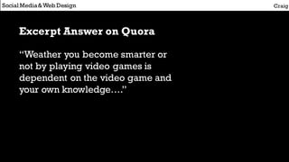Social Media&Web Design Craig
Excerpt Answer on Quora
“Weather you become smarter or
not by playing video games is
dependent on the video game and
your own knowledge….”
 