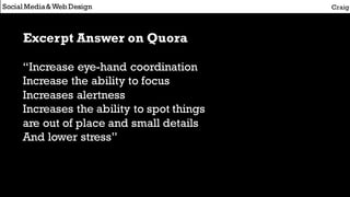 Social Media&Web Design Craig
Excerpt Answer on Quora
“Increase eye-hand coordination
Increase the ability to focus
Increases alertness
Increases the ability to spot things
are out of place and small details
And lower stress”
 