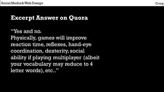 Social Media&Web Design Craig
Excerpt Answer on Quora
“Yes and no.
Physically, games will improve
reaction time, reflexes, hand-eye
coordination, dexterity,social
ability if playing multiplayer (albeit
your vocabulary may reduce to 4
letter words),etc..”
 
