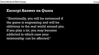 Social Media&Web Design Craig
Excerpt Answer on Quora
“Emotionally, you will be entranced if
the game is engrossing and will be
oblivious to the real world around you.
If you play a lot, you may become
addicted in which case your
relationship can be affected.”
 