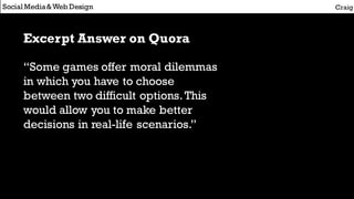Social Media&Web Design Craig
Excerpt Answer on Quora
“Some games offer moral dilemmas
in which you have to choose
between two difficult options.This
would allow you to make better
decisions in real-life scenarios.”
 