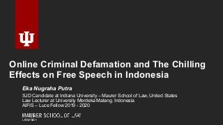 Online Criminal Defamation and The Chilling
Effects on Free Speech in Indonesia
Eka Nugraha Putra
SJD Candidate at Indiana University – Maurer School of Law, United States
Law Lecturer at University Merdeka Malang, Indonesia
AIFIS – Luce Fellow 2019 - 2020
 