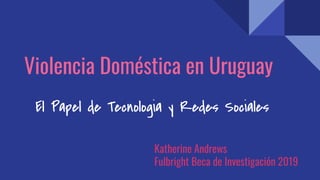 Violencia Doméstica en Uruguay
El Papel de Tecnologia y Redes Sociales
Katherine Andrews
Fulbright Beca de Investigación 2019
 