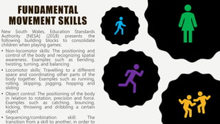 FUNDAMENTAL
MOVEMENT SKILLS
New South Wales, Education Standards
Authority [NESA] (2018) presents the
following building blocks to consolidate
children when playing games:
• Non-locomotor skills: The positioning and
control of the body and recognizing spatial
awareness. Examples such as bending,
twisting, turning, and balancing
• Locomotor skills: Travelling to a different
space and coordinating other parts of the
body together. Examples such as running,
rolling, skipping, jogging, hopping and
sliding
• Object control: The positioning of the body
in relation to rotation, precision and force.
Examples such as catching, bouncing,
kicking, throwing and dribbling a certain
object
• Sequencing/combination skill: The
transition from a skill to another, in order to
 