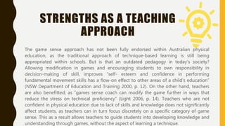 STRENGTHS AS A TEACHING
APPROACH
The game sense approach has not been fully endorsed within Australian physical
education, as the traditional approach of technique-based learning is still being
appropriated within schools. But is that an outdated pedagogy in today's society?
Allowing modification in games and encouraging students to own responsibility in
decision-making of skill, improves “self- esteem and confidence in performing
fundamental movement skills has a flow-on effect to other areas of a child’s education”
(NSW Department of Education and Training 2000, p. 12). On the other hand, teachers
are also benefitted; as “games sense coach can modify the game further in ways that
reduce the stress on technical proficiency” (Light 2006, p. 14). Teachers who are not
confident in physical education due to lack of skills and knowledge does not significantly
affect students, as teachers can in turn focus discretely on a specific category of game
sense. This as a result allows teachers to guide students into developing knowledge and
understanding through games, without the aspect of learning a technique.
 