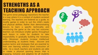 STRENGTHS AS A
TEACHING APPROACH
The game sense pedagogy repositions the teacher
in a way where it is a context of student-centered
learning. The teachers are fostered as a guide, to
modify games in order to suit the child’s needs
and physical abilities. Rather than demonstrating
lessons to learn a specific technicality and
introducing the game as the very last outcome;
teachers can introduce smaller games throughout
each lesson in order for students to take
responsibility in gradually building the necessary
skills. Moreover, students increase intellectual
understanding, as students freely discover and
explore tactics and strategies that are essential to
their own learning without direct instruction of
skills. As a result, teachers and students are able
to create a physical sporting lesson that is
engaging, inclusive and adaptive for all students
 