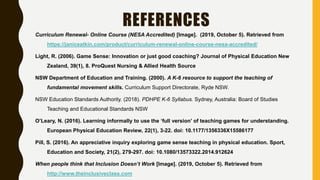 REFERENCES
Curriculum Renewal- Online Course (NESA Accredited) [Image]. (2019, October 5). Retrieved from
https://janiceatkin.com/product/curriculum-renewal-online-course-nesa-accredited/
Light, R. (2006). Game Sense: Innovation or just good coaching? Journal of Physical Education New
Zealand, 39(1), 8. ProQuest Nursing & Allied Health Source
NSW Department of Education and Training. (2000). A K-6 resource to support the teaching of
fundamental movement skills. Curriculum Support Directorate, Ryde NSW.
NSW Education Standards Authority. (2018). PDHPE K-6 Syllabus. Sydney, Australia: Board of Studies
Teaching and Educational Standards NSW
O’Leary, N. (2016). Learning informally to use the ‘full version’ of teaching games for understanding.
European Physical Education Review, 22(1), 3-22. doi: 10.1177/1356336X15586177
Pill, S. (2016). An appreciative inquiry exploring game sense teaching in physical education. Sport,
Education and Society, 21(2), 279-297. doi: 10.1080/13573322.2014.912624
When people think that Inclusion Doesn’t Work [Image]. (2019, October 5). Retrieved from
http://www.theinclusiveclass.com
 