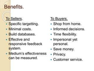Benefits.
To Sellers.
 Specific targetting.
 Minimal costs.
 Build databases.
 Effective and
responsive feedback
system.
 Medium’s effectiveness
can be measured.
To Buyers.
 Shop from home.
 Informed decisions.
 Time flexibility.
 Impersonal yet
personal.
 Save money.
 Privacy.
 Customer service.
 