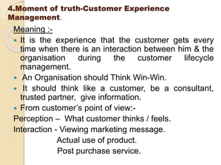 4.Moment of truth-Customer Experience
Management.
Meaning :-
 It is the experience that the customer gets every
time when there is an interaction between him & the
organisation during the customer lifecycle
management.
 An Organisation should Think Win-Win.
 It should think like a customer, be a consultant,
trusted partner, give information.
 From customer’s point of view:-
Perception – What customer thinks / feels.
Interaction - Viewing marketing message.
Actual use of product.
Post purchase service.
 