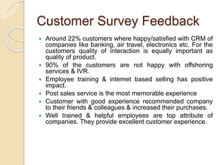 Customer Survey Feedback
 Around 22% customers where happy/satisfied with CRM of
companies like banking, air travel, electronics etc. For the
customers quality of interaction is equally important as
quality of product.
 90% of the customers are not happy with offshoring
services & IVR.
 Employee training & internet based selling has positive
impact.
 Post sales service is the most memorable experience
 Customer with good experience recommended company
to their friends & colleagues & increased their purchases.
 Well trained & helpful employees are top attribute of
companies. They provide excellent customer experience.
 