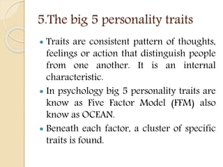 5.The big 5 personality traits
 Traits are consistent pattern of thoughts,
feelings or action that distinguish people
from one another. It is an internal
characteristic.
 In psychology big 5 personality traits are
know as Five Factor Model (FFM) also
know as OCEAN.
 Beneath each factor, a cluster of specific
traits is found.
 