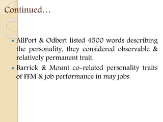 Continued…
 AllPort & Odbert listed 4500 words describing
the personality, they considered observable &
relatively permanent trait.
 Barrick & Mount co-related personality traits
of FFM & job performance in may jobs.
 