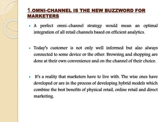 1.OMNI-CHANNEL IS THE NEW BUZZWORD FOR
MARKETERS
 A perfect omni-channel strategy would mean an optimal
integration of all retail channels based on efficient analytics.
 Today’s customer is not only well informed but also always
connected to some device or the other. Browsing and shopping are
done at their own convenience and on the channel of their choice.
 It’s a reality that marketers have to live with. The wise ones have
developed or are in the process of developing hybrid models which
combine the best benefits of physical retail, online retail and direct
marketing.
 