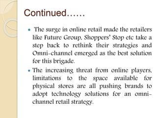 Continued……
 The surge in online retail made the retailers
like Future Group, Shoppers’ Stop etc take a
step back to rethink their strategies and
Omni-channel emerged as the best solution
for this brigade.
 The increasing threat from online players,
limitations to the space available for
physical stores are all pushing brands to
adopt technology solutions for an omni-
channel retail strategy.
 