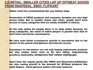 2.E-RETAIL: SMALLER CITIES LAP UP OFFBEAT GOODS
FROM SNAPDEAL, EBAY, FLIPKART
 Online retail has revolutionized the way Indians shop.
 Penetration of FMCG products and consumer durables are very high
across India. But in smaller towns and cities, people don't have
access to many categories that are easily available in metros.
 So the only option for people there is to shop online because, for
many categories, the reach of online players is greater than that of
their brick and mortar counterparts.
 We have seen faster e-commerce growth in non-metros due to the
advent of low priced smartphones and internet access
 Consumers in non-metros are not only buying mainstream products
but also unique items such as DJ turn tables, body-piercing
jewellery, dashcams, temporary hair colour styling gel.
 Apart from the regular goods like FMCG and Electronics,E-Retailers
are also seeing growth in the demand for Off-Beat products like
adult diapers , blood glucose meters and solar lanterns.
 