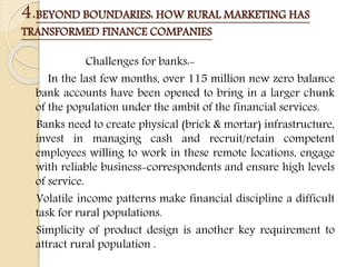 4.BEYOND BOUNDARIES: HOW RURAL MARKETING HAS
TRANSFORMED FINANCE COMPANIES
Challenges for banks:-
In the last few months, over 115 million new zero balance
bank accounts have been opened to bring in a larger chunk
of the population under the ambit of the financial services.
Banks need to create physical (brick & mortar) infrastructure,
invest in managing cash and recruit/retain competent
employees willing to work in these remote locations, engage
with reliable business-correspondents and ensure high levels
of service.
Volatile income patterns make financial discipline a difficult
task for rural populations.
Simplicity of product design is another key requirement to
attract rural population .
 