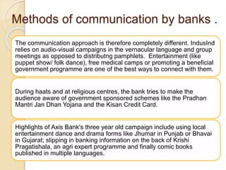 Methods of communication by banks .
The communication approach is therefore completely different. IndusInd
relies on audio-visual campaigns in the vernacular language and group
meetings as opposed to distributng pamphlets. Entertainment (like
puppet show/ folk dance), free medical camps or promoting a beneficial
government programme are one of the best ways to connect with them.
During haats and at religious centres, the bank tries to make the
audience aware of government sponsored schemes like the Pradhan
Mantri Jan Dhan Yojana and the Kisan Credit Card.
Highlights of Axis Bank's three year old campaign include using local
entertainment dance and drama forms like Jhumar in Punjab or Bhavai
in Gujarat; slipping in banking information on the back of Krishi
Pragatishala, an agri expert programme and finally comic books
published in multiple languages.
 