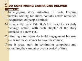 5.DO CONTINUING CAMPAIGNS DELIVER
BETTER?
An engaging story unfolding in parts, keeping
viewers coming for more. 'What's next?' remained
the question on people's minds.
More recently came Tata Sky's love story for its daily
recharge option, with each chapter of the story
unveiled in a new TVC.
Continuing campaigns do build engagement because
you want the customer to have the connect.
There is great merit in continuing campaigns and
extending the campaign over a period of time.
 