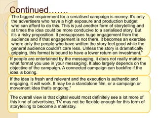 Continued…….
The biggest requirement for a serialised campaign is money. It’s only
the advertisers who have a high exposure and production budget
who can afford to do this. This is just another form of storytelling and
at times the idea could be more conducive to a serialised story. But
it’s a risky proposition. It presupposes huge engagement from the
audience and if that engagement is not there, it becomes an exercise
where only the people who have written the story feel good while the
general audience couldn’t care less. Unless the story is dramatically
gripping, this format is bound to have a lower return on investment.”
If people are entertained by the messaging, it does not really matter
what format you use in your messaging. It also largely depends on the
objective of the campaign. A connected campaign can backfire if the
idea is boring.
If the idea is fresh and relevant and the execution is authentic and
engaging, it will work. It may be a standalone film, or a campaign or
movement idea that's ongoing."
The overall view is that digital would most definitely see a lot more of
this kind of advertising. TV may not be flexible enough for this form of
storytelling to become a mainstay.
 