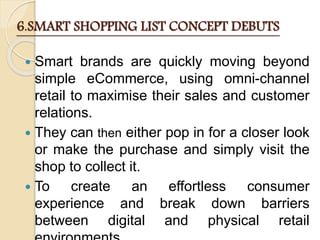 6.SMART SHOPPING LIST CONCEPT DEBUTS
 Smart brands are quickly moving beyond
simple eCommerce, using omni-channel
retail to maximise their sales and customer
relations.
 They can then either pop in for a closer look
or make the purchase and simply visit the
shop to collect it.
 To create an effortless consumer
experience and break down barriers
between digital and physical retail
 