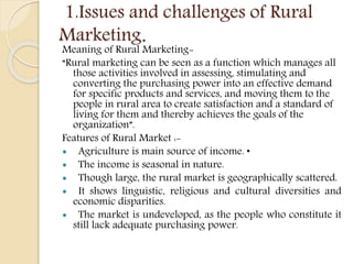 1.Issues and challenges of Rural
Marketing.
Meaning of Rural Marketing-
“Rural marketing can be seen as a function which manages all
those activities involved in assessing, stimulating and
converting the purchasing power into an effective demand
for specific products and services, and moving them to the
people in rural area to create satisfaction and a standard of
living for them and thereby achieves the goals of the
organization”.
Features of Rural Market :-
 Agriculture is main source of income. •
 The income is seasonal in nature.
 Though large, the rural market is geographically scattered.
 It shows linguistic, religious and cultural diversities and
economic disparities.
 The market is undeveloped, as the people who constitute it
still lack adequate purchasing power.
 