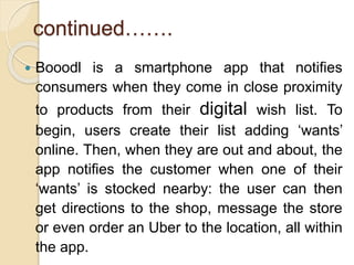 continued…….
 Booodl is a smartphone app that notifies
consumers when they come in close proximity
to products from their digital wish list. To
begin, users create their list adding ‘wants’
online. Then, when they are out and about, the
app notifies the customer when one of their
‘wants’ is stocked nearby: the user can then
get directions to the shop, message the store
or even order an Uber to the location, all within
the app.
 