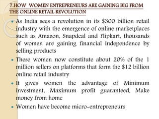 7.HOW WOMEN ENTREPRENEURS ARE GAINING BIG FROM
THE ONLINE RETAIL REVOLUTION
 As India sees a revolution in its $300 billion retail
industry with the emergence of online marketplaces
such as Amazon, Snapdeal and Flipkart, thousands
of women are gaining financial independence by
selling products
 These women now constitute about 20% of the 1
million sellers on platforms that form the $12 billion
online retail industry
 It gives women the advantage of Minimum
investment, Maximum profit guaranteed, Make
money from home
 Women have become micro-entrepreneurs
 