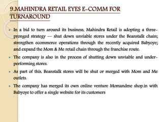 9.MAHINDRA RETAIL EYES E-COMM FOR
TURNAROUND
 In a bid to turn around its business, Mahindra Retail is adopting a three-
pronged strategy — shut down unviable stores under the Beanstalk chain;
strengthen ecommerce operations through the recently acquired Babyoye;
and expand the Mom & Me retail chain through the franchise route.
 The company is also in the process of shutting down unviable and under-
performing stores.
 As part of this, Beanstalk stores will be shut or merged with Mom and Me
outlets.
 The company has merged its own online venture Momandme shop.in with
Babyoye to offer a single website for its customers
 