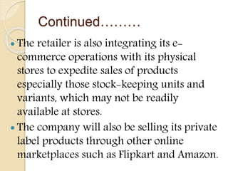Continued………
 The retailer is also integrating its e-
commerce operations with its physical
stores to expedite sales of products
especially those stock-keeping units and
variants, which may not be readily
available at stores.
 The company will also be selling its private
label products through other online
marketplaces such as Flipkart and Amazon.
 