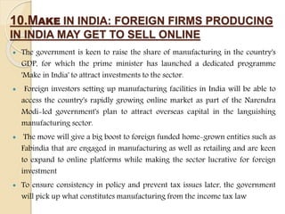 10.MAKE IN INDIA: FOREIGN FIRMS PRODUCING
IN INDIA MAY GET TO SELL ONLINE
 The government is keen to raise the share of manufacturing in the country's
GDP, for which the prime minister has launched a dedicated programme
'Make in India' to attract investments to the sector.
 Foreign investors setting up manufacturing facilities in India will be able to
access the country's rapidly growing online market as part of the Narendra
Modi-led government's plan to attract overseas capital in the languishing
manufacturing sector.
 The move will give a big boost to foreign funded home-grown entities such as
Fabindia that are engaged in manufacturing as well as retailing and are keen
to expand to online platforms while making the sector lucrative for foreign
investment
 To ensure consistency in policy and prevent tax issues later, the government
will pick up what constitutes manufacturing from the income tax law
 