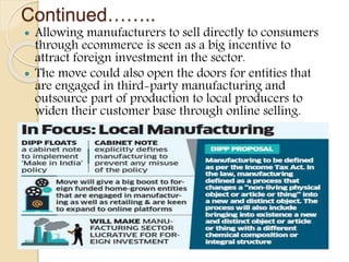 Continued……..
 Allowing manufacturers to sell directly to consumers
through ecommerce is seen as a big incentive to
attract foreign investment in the sector.
 The move could also open the doors for entities that
are engaged in third-party manufacturing and
outsource part of production to local producers to
widen their customer base through online selling.
 