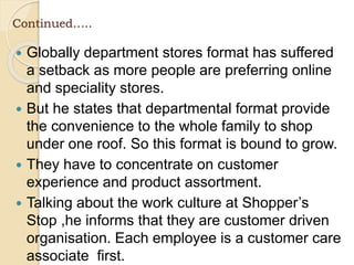 Continued…..
 Globally department stores format has suffered
a setback as more people are preferring online
and speciality stores.
 But he states that departmental format provide
the convenience to the whole family to shop
under one roof. So this format is bound to grow.
 They have to concentrate on customer
experience and product assortment.
 Talking about the work culture at Shopper’s
Stop ,he informs that they are customer driven
organisation. Each employee is a customer care
associate first.
 
