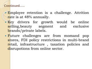 Continued…..
 Employee retention is a challenge. Attrition
rate is at 48% annually.
 Key drivers for growth would be online
selling,beauty segment and exclusive
brands/private labels.
 Future challenges are from momand pop
stores, FDI policy restrictions in multi-brand
retail, infrastructure , taxation policies and
disrupotions from online sector.
 