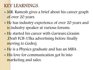 KEY LEARNINGS.
 MR. Ramesh gives a brief about his career graph
of over 20 years.
 He has industry experience of over 20 years and
is industry speaker at various forums.
 He started his career with Garware,Grasim
,Draft FCB-Ulka advertising before finally
moving to Godrej.
 He is a Physics graduate and has an MBA .
 His love for communication got hi into
marketing and sales.
 